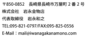 〒850-0852　長崎県長崎市万屋町2番2号  株式会社　岩永金物店  代表取締役　岩永和之  TEL:095-821-0797/FAX:095-825-0556  E-Mail：mail@iwanagakanamono.com